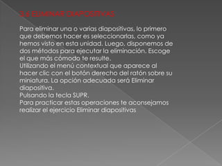 3,6 ELIMINAR DIAPOSITIVAS
Para eliminar una o varias diapositivas, lo primero
que debemos hacer es seleccionarlas, como ya
hemos visto en esta unidad. Luego, disponemos de
dos métodos para ejecutar la eliminación. Escoge
el que más cómodo te resulte.
Utilizando el menú contextual que aparece al
hacer clic con el botón derecho del ratón sobre su
miniatura. La opción adecuada será Eliminar
diapositiva.
Pulsando la tecla SUPR.
Para practicar estas operaciones te aconsejamos
realizar el ejercicio Eliminar diapositivas

 