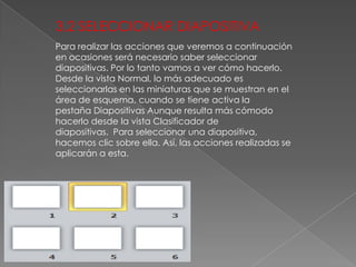 3,2 SELECCIONAR DIAPOSITIVA
Para realizar las acciones que veremos a continuación
en ocasiones será necesario saber seleccionar
diapositivas. Por lo tanto vamos a ver cómo hacerlo.
Desde la vista Normal, lo más adecuado es
seleccionarlas en las miniaturas que se muestran en el
área de esquema, cuando se tiene activa la
pestaña Diapositivas Aunque resulta más cómodo
hacerlo desde la vista Clasificador de
diapositivas. Para seleccionar una diapositiva,
hacemos clic sobre ella. Así, las acciones realizadas se
aplicarán a esta.

 