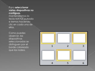 Para seleccionar
varias diapositivas no
contiguas,
mantendremos la
tecla MAYÚS pulsada
e iremos haciendo
clic en cada una de
ellas.
Como puedes
observar, las
diapositivas
seleccionadas se
distinguen por el
borde coloreado
que las rodea.

 