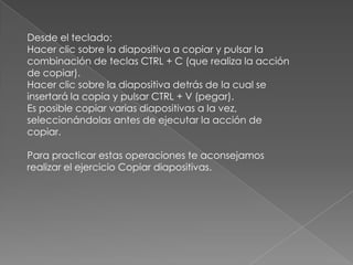 Desde el teclado:
Hacer clic sobre la diapositiva a copiar y pulsar la
combinación de teclas CTRL + C (que realiza la acción
de copiar).
Hacer clic sobre la diapositiva detrás de la cual se
insertará la copia y pulsar CTRL + V (pegar).
Es posible copiar varias diapositivas a la vez,
seleccionándolas antes de ejecutar la acción de
copiar.
Para practicar estas operaciones te aconsejamos
realizar el ejercicio Copiar diapositivas.

 
