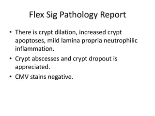 Flex Sig Pathology Report
• There is crypt dilation, increased crypt
apoptoses, mild lamina propria neutrophilic
inflammation.
• Crypt abscesses and crypt dropout is
appreciated.
• CMV stains negative.
 