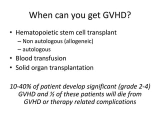 When can you get GVHD?
• Hematopoietic stem cell transplant
– Non autologous (allogeneic)
– autologous
• Blood transfusion
• Solid organ transplantation
10-40% of patient develop significant (grade 2-4)
GVHD and ½ of these patients will die from
GVHD or therapy related complications
 