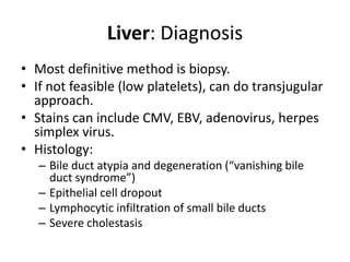 Liver: Diagnosis
• Most definitive method is biopsy.
• If not feasible (low platelets), can do transjugular
approach.
• Stains can include CMV, EBV, adenovirus, herpes
simplex virus.
• Histology:
– Bile duct atypia and degeneration (“vanishing bile
duct syndrome”)
– Epithelial cell dropout
– Lymphocytic infiltration of small bile ducts
– Severe cholestasis
 