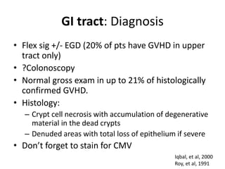 GI tract: Diagnosis
• Flex sig +/- EGD (20% of pts have GVHD in upper
tract only)
• ?Colonoscopy
• Normal gross exam in up to 21% of histologically
confirmed GVHD.
• Histology:
– Crypt cell necrosis with accumulation of degenerative
material in the dead crypts
– Denuded areas with total loss of epithelium if severe
• Don’t forget to stain for CMV
Iqbal, et al, 2000
Roy, et al, 1991
 