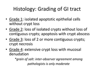 Histology: Grading of GI tract
• Grade 1: isolated apoptotic epithelial cells
without crypt loss
• Grade 2: loss of isolated crypts without loss of
contiguous crypts; apoptosis with crypt abscess
• Grade 3: loss of 2 or more contiguous crypts;
crypt necrosis
• Grade 4: extensive crypt loss with mucosal
denudation
*grain of salt: inter-observer agreement among
pathologists is only moderate
 