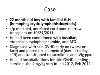 Case
• 22 month old boy with familial HLH
(hemophagocytic lymphohistiocytosis).
• s/p matched, unrelated cord bone marrow
transplant on 10/24/2011.
• He had been conditioned with busulfan,
etoposide, cyclophosphamide, and ATG.
• Diagnosed with skin GVHD early on (worst on
face) and placed on solumedrol (day +1 to day
+19) and transitioned to tacrolimus and IVIg ppx.
• He had hospitalizations for skin GVHD needing
steroid pulse 4mg/kg/day in Jan 2012, Feb 2012.
 