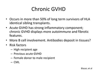 Chronic GVHD
• Occurs in more than 50% of long term survivors of HLA
identical sibling transplants.
• Acute GVHD has strong inflammatory component;
chronic GVHD displays more autoimmune and fibrotic
features.
• More B cell involvement. Antibodies deposit in tissues?
• Risk factors
– High recipient age
– Previous acute GVHD
– Female donor to male recipient
– CML
Blazar, et al
 