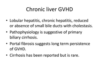Chronic liver GVHD
• Lobular hepatitis, chronic hepatitis, reduced
or absence of small bile ducts with cholestasis.
• Pathophysiology is suggestive of primary
biliary cirrhosis.
• Portal fibrosis suggests long term persistence
of GVHD.
• Cirrhosis has been reported but is rare.
 