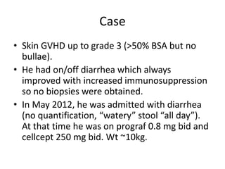 Case
• Skin GVHD up to grade 3 (>50% BSA but no
bullae).
• He had on/off diarrhea which always
improved with increased immunosuppression
so no biopsies were obtained.
• In May 2012, he was admitted with diarrhea
(no quantification, “watery” stool “all day”).
At that time he was on prograf 0.8 mg bid and
cellcept 250 mg bid. Wt ~10kg.
 