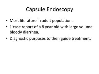 Capsule Endoscopy
• Most literature in adult population.
• 1 case report of a 8 year old with large volume
bloody diarrhea.
• Diagnostic purposes to then guide treatment.
 