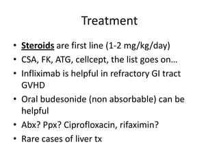 Treatment
• Steroids are first line (1-2 mg/kg/day)
• CSA, FK, ATG, cellcept, the list goes on…
• Infliximab is helpful in refractory GI tract
GVHD
• Oral budesonide (non absorbable) can be
helpful
• Abx? Ppx? Ciprofloxacin, rifaximin?
• Rare cases of liver tx
 