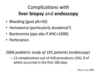 Complications with
liver biopsy and endoscopy
• Bleeding (goal plt>50)
• Hematoma (particularly duodenal?)
• Bacteremia (ppx abx if ANC<1000)
• Perforation
2006 pediatric study of 191 patients (endoscopy)
– 13 complications out of 418 procedures (3%), 8 of
which occurred in the first 100 days
Khan, et al, 2006
 