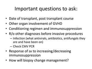 Important questions to ask:
• Date of transplant, post transplant course
• Other organ involvement of GVHD
• Conditioning regimen and immunosuppression
• R/o other diagnoses before invasive procedures
– Infection (what antivirals, antibiotics, antifungals they
are and have been on)
– Check CMV PCR
• Response of sx to increasing/decreasing
immunosuppression
• How will biopsy change management?
 