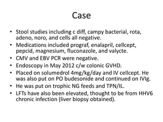 Case
• Stool studies including c diff, campy bacterial, rota,
adeno, noro, and cells all negative.
• Medications included prograf, enalapril, cellcept,
pepcid, magnesium, fluconazole, and valycte.
• CMV and EBV PCR were negative.
• Endoscopy in May 2012 c/w colonic GVHD.
• Placed on solumedrol 4mg/kg/day and IV cellcept. He
was also put on PO budesonide and continued on IVIg.
• He was put on trophic NG feeds and TPN/IL.
• LFTs have also been elevated, thought to be from HHV6
chronic infection (liver biopsy obtained).
 