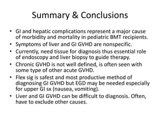 Summary & Conclusions
• GI and hepatic complications represent a major cause
of morbidity and mortality in pediatric BMT recipients.
• Symptoms of liver and GI GVHD are nonspecific.
• Currently, need tissue for diagnosis thus essential role
of endoscopy and liver biopsy to guide therapy.
• Chronic GVHD is not well defined, is often seen with
some type of other acute GVHD.
• Flex sig is safest and most productive method of
diagnosing GI GVHD but EGD may be needed especially
for upper GI sx (nausea, vomiting).
• Liver and GI GVHD can be difficult to diagnosis. Often,
have to exclude other causes.
 