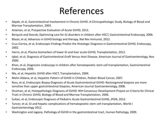References
• Akpek, et al, Gastrointestinal Involvement in Chronic GVHD: A Clinicopathologic Study, Biology of Blood and
Marrow Transplantation, 2003.
• Aslanian, et al, Prospective Evaluation of Acute GVHD, 2012.
• Berquist and Dvorak, Optimizing care for GI disorders in children after HSCT, Gastrointestinal Endoscopy, 2006.
• Blazar, et al, Advances in GVHD biology and therapy, Nat Rev Immunol, 2012.
• Cruz-Correa, et al, Endoscopic Findings Predict the Histologic Diagnosis in Gastrointestinal GVHD, Endoscopy,
2002.
• Harris, et al, Plasma biomarkers of lower GI and liver acute GVHD, Transplantation, 2012.
• Iqbal, et al, Diagnosis of Gastrointestinal Graft Versus Host Disease, American Journal of Gastroenterology, Nov
2000.
• Khan, et al, Diagnostic endoscopy in children after hematopoietic stem cell transplantation, Gastrointestinal
Endoscopy, 2006.
• Ma, et al, Hepatitic GVHD after HSCT, Transplantation, 2004.
• Melin-Aldana, et al, Hepatitic Pattern of GVHD in Children, Pediatr Blood Cancer, 2007.
• Ross, et al, Endoscopic Biopsy Diagnosis of Acute Gastrointestinal GVHD: Rectosigmoid biopsies are more
sensitive than upper gastrointestinal biopsies, American Journal Gastroenterology, 2008.
• Shulman, et al, Histopathologic Diagnosis of GVHD: NIH Consensus Development Project on Criteria for Clinical
Trials in Chronic GVHD, Biology of Blood and Marrow Transplantation, 2006.
• Sultan, et al, Endoscopic Diagnosis of Pediatric Acute Gastrointestinal GVHD, JPGN, 2012.
• Tuncer, et al, GI and hepatic complications of hematopoietic stem cell transplantation, World J
Gastroenterology 2012.
• Washington and Jagasia, Pathology of GVHD in the gastrointestinal tract, Human Pathology, 2009.
 