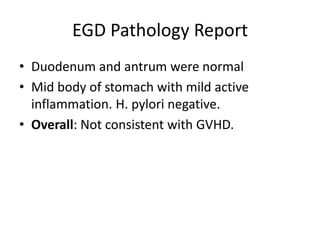 EGD Pathology Report
• Duodenum and antrum were normal
• Mid body of stomach with mild active
inflammation. H. pylori negative.
• Overall: Not consistent with GVHD.
 