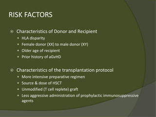 RISK FACTORS
 Characteristics of Donor and Recipient
 HLA disparity
 Female donor (XX) to male donor (XY)
 Older age of recipient
 Prior history of aGvHD
 Characteristics of the transplantation protocol
 More intensive preparative regimen
 Source & dose of HSCT
 Unmodified (T cell replete) graft
 Less aggressive administration of prophylactic immunosuppressive
agents
 