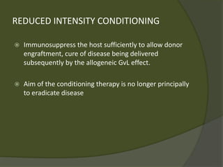 REDUCED INTENSITY CONDITIONING
 Immunosuppress the host sufficiently to allow donor
engraftment, cure of disease being delivered
subsequently by the allogeneic GvL effect.
 Aim of the conditioning therapy is no longer principally
to eradicate disease
 