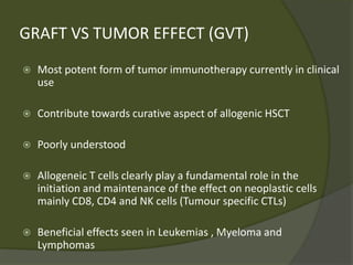 GRAFT VS TUMOR EFFECT (GVT)
 Most potent form of tumor immunotherapy currently in clinical
use
 Contribute towards curative aspect of allogenic HSCT
 Poorly understood
 Allogeneic T cells clearly play a fundamental role in the
initiation and maintenance of the effect on neoplastic cells
mainly CD8, CD4 and NK cells (Tumour specific CTLs)
 Beneficial effects seen in Leukemias , Myeloma and
Lymphomas
 