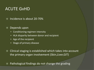 ACUTE GvHD
 Incidence is about 20-70%
 Depends upon
 Conditioning regimen intensity
 HLA disparity between donor and recipient
 Age of the recipient
 Stage of primary disease
 Clinical staging is established which takes into account
the primary organ involvement (Skin,Liver,GIT)
 Pathological findings do not change the grading
 