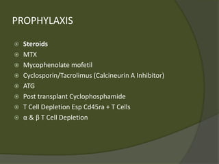 PROPHYLAXIS
 Steroids
 MTX
 Mycophenolate mofetil
 Cyclosporin/Tacrolimus (Calcineurin A Inhibitor)
 ATG
 Post transplant Cyclophosphamide
 T Cell Depletion Esp Cd45ra + T Cells
 α & β T Cell Depletion
 
