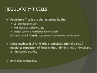 REGULATORY T CELLS
 Regulatory T cells are characterized by the
 Co- expression of CD4,
 High levels of surface CD25,
 Master switch transcription factor called
forkhead box P3 (Foxp3) ; suppresses autoreactive lymphocytes
 Ultra lowdose IL-2 for GVHD prophylaxis after allo-HSCT
mediates expansion of Tregs without diminishing antiviral and
antileukemic activity
 Its still in clinical trial
 