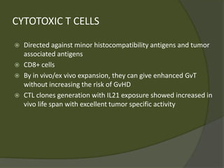 CYTOTOXIC T CELLS
 Directed against minor histocompatibility antigens and tumor
associated antigens
 CD8+ cells
 By in vivo/ex vivo expansion, they can give enhanced GvT
without increasing the risk of GvHD
 CTL clones generation with IL21 exposure showed increased in
vivo life span with excellent tumor specific activity
 