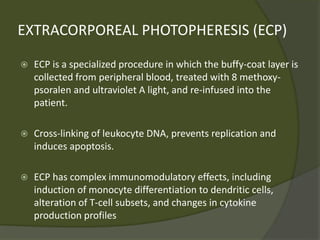 EXTRACORPOREAL PHOTOPHERESIS (ECP)
 ECP is a specialized procedure in which the buffy-coat layer is
collected from peripheral blood, treated with 8 methoxy-
psoralen and ultraviolet A light, and re-infused into the
patient.
 Cross-linking of leukocyte DNA, prevents replication and
induces apoptosis.
 ECP has complex immunomodulatory effects, including
induction of monocyte differentiation to dendritic cells,
alteration of T-cell subsets, and changes in cytokine
production profiles
 
