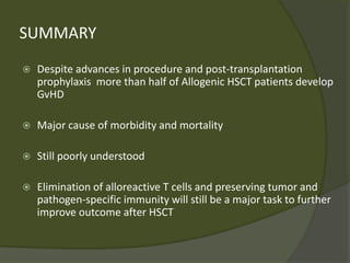SUMMARY
 Despite advances in procedure and post-transplantation
prophylaxis more than half of Allogenic HSCT patients develop
GvHD
 Major cause of morbidity and mortality
 Still poorly understood
 Elimination of alloreactive T cells and preserving tumor and
pathogen-specific immunity will still be a major task to further
improve outcome after HSCT
 