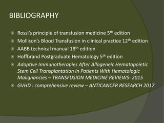 BIBLIOGRAPHY
 Rossi’s principle of transfusion medicine 5th edition
 Mollison’s Blood Transfusion in clinical practice 12th edition
 AABB technical manual 18th edition
 Hoffbrand Postgraduate Hematology 5th edition
 Adoptive Immunotherapies After Allogeneic Hematopoietic
Stem Cell Transplantation in Patients With Hematologic
Malignancies – TRANSFUSION MEDICINE REVIEWS- 2015
 GVHD : comprehensive review – ANTICANCER RESEARCH 2017
 