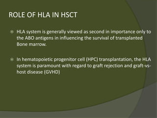 ROLE OF HLA IN HSCT
 HLA system is generally viewed as second in importance only to
the ABO antigens in influencing the survival of transplanted
Bone marrow.
 In hematopoietic progenitor cell (HPC) transplantation, the HLA
system is paramount with regard to graft rejection and graft-vs-
host disease (GVHD)
 