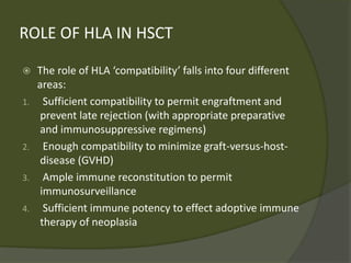 ROLE OF HLA IN HSCT
 The role of HLA ‘compatibility’ falls into four different
areas:
1. Sufficient compatibility to permit engraftment and
prevent late rejection (with appropriate preparative
and immunosuppressive regimens)
2. Enough compatibility to minimize graft-versus-host-
disease (GVHD)
3. Ample immune reconstitution to permit
immunosurveillance
4. Sufficient immune potency to effect adoptive immune
therapy of neoplasia
 