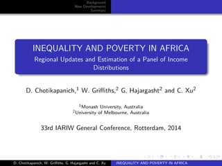 Background 
New Developments 
Summary 
INEQUALITY AND POVERTY IN AFRICA 
Regional Updates and Estimation of a Panel of Income 
Distributions 
D. Chotikapanich,1 W. Griffiths,2 G. Hajargasht2 and C. Xu2 
1Monash University, Australia 
2University of Melbourne, Australia 
33rd IARIW General Conference, Rotterdam, 2014 
D. Chotikapanich, W. Griffiths, G. Hajargasht and C. Xu INEQUALITY AND POVERTY IN AFRICA 
 