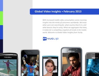 Global Video Insights • February 2013
With increased mobile video consumption comes stunning
insights into the minds of consumers worldwide. We know
what users are searching for, what country they’re in, and
what devices they’re using. When we aggregate that data,
it makes for a compelling snapshot of trends in the mobile
world. Welcome to Global Video Insights from Vuclip.
 
