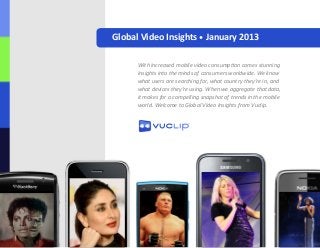 Global Video Insights • January 2013
With increased mobile video consumption comes stunning
insights into the minds of consumers worldwide. We know
what users are searching for, what country they’re in, and
what devices they’re using. When we aggregate that data,
it makes for a compelling snapshot of trends in the mobile
world. Welcome to Global Video Insights from Vuclip.
 
