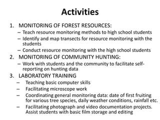 Activities
1. MONITORING OF FOREST RESOURCES:
  – Teach resource monitoring methods to high school students
  – Identify and map transects for resource monitoring with the
    students
  – Conduct resource monitoring with the high school students
2. MONITORING OF COMMUNITY HUNTING:
  – Work with students and the community to facilitate self-
    reporting on hunting data
3. LABORATORY TRAINING
  –   Teaching basic computer skills
  –   Facilitating microscope work
  –   Coordinating general monitoring data: date of first fruiting
      for various tree species, daily weather conditions, rainfall etc.
  –   Facilitating photograph and video documentation projects.
      Assist students with basic film storage and editing
 
