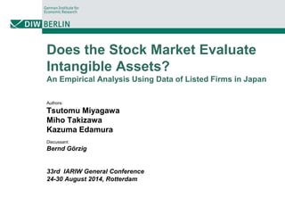 Does the Stock Market Evaluate
Intangible Assets?
An Empirical Analysis Using Data of Listed Firms in Japan
Authors:
Tsutomu Miyagawa
Miho Takizawa
Kazuma Edamura
Discussant:
Bernd Görzig
33rd IARIW General Conference
24-30 August 2014, Rotterdam
 