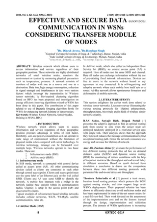 9 ICRTEDC -2014
IJEEE, Vol. 1, Spl. Issue 2 (May, 2014) e-ISSN: 1694-2310 | p-ISSN: 1694-2426
EFFECTIVE AND SECURE DATA GV/ICRTEDC/02
COMMUNICATION IN WSNs
CONSIDERING TRANSFER MODULE
OF NODES
1
Dr. Dinesh Arora, 2
Dr.Hardeep Singh
1
Gurukul Vidyapeeth Institute of Engg. & Technology, Banur, Punjab, India
2
Indo Global College of Engg. & Technology, Mohali, Punjab, India
1
drdinesh169@gmail.com, 2
hardeep_saini17@yahoo.co.in
ABSTRACT: Wireless network which allows users to
access information and service regardless of their
geographic position. These networks are highly distributed
networks of small wireless nodes, monitors the
environment or system by measuring physical parameters
such as temperature, pressure. A network consists of
numbers of nodes with one as a source and one as a
destination. Data loss, high energy consumption, reduction
in signal strength and interferences in data were various
factors which incorrupt the transmission in Wireless
sensor networks. A Bio-inspired clustering algorithm
based on BFO has been proposed and investigation on
energy efficient clustering algorithms related to WSNs has
been done in this paper. The contribution of this paper
related to use of Bacteria foraging algorithm firstly for
WSNs for enhancing network lifetime of sensor nodes.
Keywords: Wireless Sensor Network, Sensor Nodes,
Routing in WSNs, BFO;
1. INTRODUCTION
Wireless network which allows users to access
information and service regardless of their geographic
position provides advantage in terms of cost factor,
flexibility, size and power consumption as it can operate in
wide range of environment without the limitation of
physical media when compared with wired technology. In
wireless technology, message can be forwarded over
multiple hops. Wireless networks operate in two basic
modes. These are:
 Infrastructure mode (BSS)
 Ad-Hoc mode (IBSS)
1.1 Infrastructure mode
In BSS mode, network is connected with central device
called as access point (AP). All other communicating
devices called as clients are connected to each other
through central access point. Clients and access point must
use the same label of an Ethernet jack on the wall called
SSID. Clients and AP uses same SSID to identify the
network. A mobile host interacts with a bridge in the
network (called base station) within its communication
radius. Channel is setup in the access point (AP) and
discovered by clients.
Typical example of infrastructure based wireless networks
includes cellular networks, WI-FI, WI-MAX, satellite
communication, radar etc.
1.2 Ad-Hoc Mode (IBSS)
In Ad-Hoc mode, which also called as Independent Base
Service Set (IBSS), no central access point (AP) is
required. Here all nodes use the same SSID and channel.
Here all nodes can exchange information without the use
of pre-existing fixed network infrastructure. Devices are
free to move in the network without bound to any
agreement to stay connected. It is self-organizing and
adaptive network where each mobile host itself acts as a
router. Ad-Hoc network allows spontaneous formation and
deformation of mobile networks.
2. LITERATURE SURVEY
This section enlightens the earlier work done related to
wireless sensor networks. Literature survey illustrating the
various routing protocols for lifetime enhancement,
throughput paths, best roués and in field of wireless sensor
network security.
B.P.S Sahoo, Satyajit Rath, Deepak Puthal [1]
presented the adaptive approach to find an optimal routing
path from source to sink when the sensor node are
deployed randomly deployed in a restricted service area
with single link. Their analysis shows that the approach
they followed reduces the message communication to find
an optimal routing path. Hence the network consumes less
energy and increase the lifetime of network.
Asar Ali, Zeeshan Akbar [2] evaluate the performance of
two different routing protocols like ad hoc on demand
distance vector (AODV) and dynamic source routing
(DSR) for monitoring of critical conditions with the help
of important matrices like throughput and end to end delay
in different scenarios. Based on result derived from
simulation a conclusion is drawn on the comparison
between these two different routing protocols with
parameter like end-to-end delay and throughput.
Theodore Zahariadis et al [3] present a trust aware,
location based routing protocol which protects the WSN
against routing attacks, and also support large scale
WSN’s deployments. Their proposed solution has been
shown to efficiently detect and avoid malicious nodes and
has been implemented in state-of-the-art sensor nodes for
a real-life test-bed. Their work focused on the assessment
of the implementation cost and on the lessons learned
through the design, implementation and validation
process. The domain of WSNs applications is increasing
 