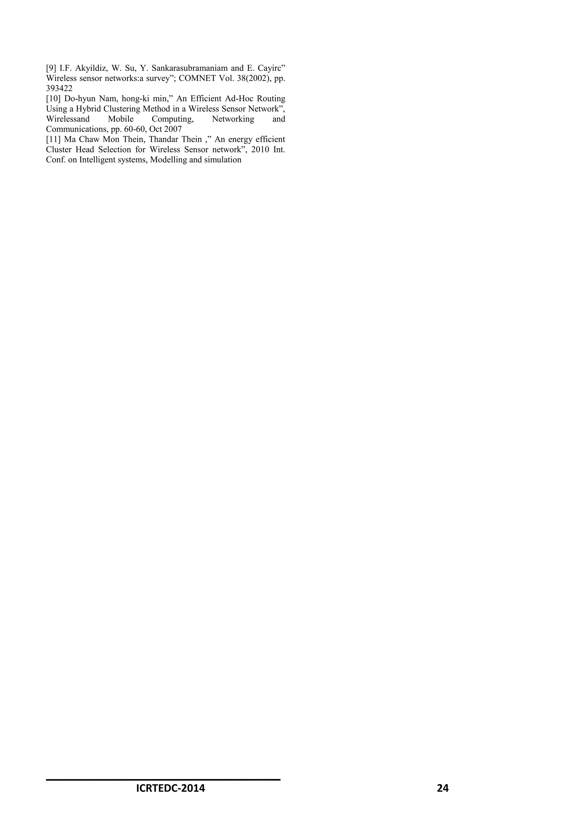 ICRTEDC-2014 24
[9] I.F. Akyildiz, W. Su, Y. Sankarasubramaniam and E. Cayirc”
Wireless sensor networks:a survey”; COMNET Vol. 38(2002), pp.
393422
[10] Do-hyun Nam, hong-ki min,” An Efficient Ad-Hoc Routing
Using a Hybrid Clustering Method in a Wireless Sensor Network”,
Wirelessand Mobile Computing, Networking and
Communications, pp. 60-60, Oct 2007
[11] Ma Chaw Mon Thein, Thandar Thein ,” An energy efficient
Cluster Head Selection for Wireless Sensor network”, 2010 Int.
Conf. on Intelligent systems, Modelling and simulation
 