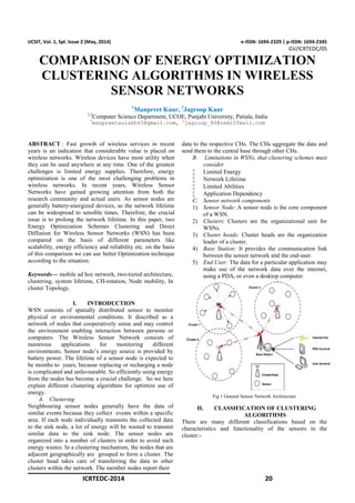 ICRTEDC-2014 20
IJCSIT, Vol. 1, Spl. Issue 2 (May, 2014) e-ISSN: 1694-2329 | p-ISSN: 1694-2345
GV/ICRTEDC/05
COMPARISON OF ENERGY OPTIMIZATION
CLUSTERING ALGORITHMS IN WIRELESS
SENSOR NETWORKS
1
Manpreet Kaur, 2
Jagroop Kaur
1,2
Computer Science Department, UCOE, Punjabi University, Patiala, India
1
manpreetaulakh65@gmail.com, 2
jagroop_80@rediffmail.com
ABSTRACT : Fast growth of wireless services in recent
years is an indication that considerable value is placed on
wireless networks. Wireless devices have most utility when
they can be used anywhere at any time. One of the greatest
challenges is limited energy supplies. Therefore, energy
optimization is one of the most challenging problems in
wireless networks. In recent years, Wireless Sensor
Networks have gained growing attention from both the
research community and actual users. As sensor nodes are
generally battery-energized devices, so the network lifetime
can be widespread to sensible times. Therefore, the crucial
issue is to prolong the network lifetime. In this paper, two
Energy Optimization Schemes Clustering and Direct
Diffusion for Wireless Sensor Networks (WSN) has been
compared on the basis of different parameters like
scalability, energy efficiency and reliability etc. on the basis
of this comparison we can use better Optimization technique
according to the situation.
Keywords— mobile ad hoc network, two-tiered architecture,
clustering, system lifetime, CH-rotation, Node mobility, In
cluster Topology.
I. INTRODUCTION
WSN consists of spatially distributed sensor to monitor
physical or environmental conditions. It described as a
network of nodes that cooperatively sense and may control
the environment enabling interaction between persons or
computers. The Wireless Sensor Network consists of
numerous applications for monitoring different
environments. Sensor node’s energy source is provided by
battery power. The lifetime of a sensor node is expected to
be months to years, because replacing or recharging a node
is complicated and unfavourable. So efficiently using energy
from the nodes has become a crucial challenge. So we here
explain different clustering algorithms for optimize use of
energy.
A. Clustering
Neighbouring sensor nodes generally have the data of
similar events because they collect events within a specific
area. If each node individually transmits the collected data
to the sink node, a lot of energy will be wasted to transmit
similar data to the sink node. The sensor nodes are
organized into a number of clusters in order to avoid such
energy wastes. In a clustering mechanism, the nodes that are
adjacent geographically are grouped to form a cluster. The
cluster head takes care of transferring the data to other
clusters within the network. The member nodes report their
data to the respective CHs. The CHs aggregate the data and
send them to the central base through other CHs.
B. Limitations in WSNs, that clustering schemes must
consider
 Limited Energy
 Network Lifetime
 Limited Abilities
 Application Dependency
C. Sensor network components
1) Sensor Node: A sensor node is the core component
of a WSN.
2) Clusters: Clusters are the organizational unit for
WSNs.
3) Cluster heads: Cluster heads are the organization
leader of a cluster.
4) Base Station: It provides the communication link
between the sensor network and the end-user.
5) End User: The data for a particular application may
make use of the network data over the internet,
using a PDA, or even a desktop computer.
Fig 1 General Sensor Network Architecture
II. CLASSIFICATION OF CLUSTERING
ALGORITHMS
There are many different classifications based on the
characteristics and functionality of the sensors in the
cluster:-
 