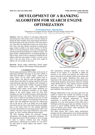 25 ICRTEDC -2014
IJCSIT, Vol. 1, Spl. Issue 2 (May, 2014) e-ISSN: 1694-2329 | p-ISSN: 1694-2345
GV/ICRTEDC/06
DEVELOPMENT OF A RANKING
ALGORITHM FOR SEARCH ENGINE
OPTIMIZATION
1
Navkirandeep Kaur, 2
Jagroop Kaur
1,2
Department of Computer Science, Punjabi University Patiala, Punjab, India
1
navkiran500@gmail.com, 2
Jagroop_80@rediffmail.com
Abstract: There are millions of web pages indexed and
searched per day. Most of the visitor’s visit the website by
hitting the links available in the search engine and believe
that result found on the top are the best. This clues make it
very clear that if an organization wants to go on the top in
their sales, than they should concentrate in getting their
pages widely available in the search engines .To lift the
website on the top ranking the owner use Click popularity
and sponsored listing techniques in unethical manner. The
paper include implementation of an ranking algorithm. It
help to keep track of who is clicking by tracking their IP
address ,date-time and number of clicks .so owner’s can’t
click to his site many times as clicks from single IP
address will be consider as only once.
Keywords: Search engine optimization Search engine
techniques, IP address, SEO strategy ,Ranking algorithm .
I INTRODUCTION
Search engine optimization (SEO) relates to the activity of
optimizing individual web pages or the entire website to
make them friendlier to acquire higher ranking in the
search results. All the major search engines such as
Google ,yahoo, Ask ,Bing etc rank web pages based on
certain factors that affect its ranking ,therefore SEO aims
at generating the right type of signals on the web pages. It
is the way of increasing the visibility of a page by natural
means ,i.e unpaid search results. The optimization
techniques which follow search engine guidelines are
called white hat techniques sometimes ,to get higher
ranking in the search engine result list some SEO
techniques are used in unethical manner called spamming
.Sponsored Listing is the mainly followed technique by
many users in which for top listing in result list we need
to pay to the search engines. Such techniques break search
engine rules and regulations and place the undeserving
sites on the top list .This is an illegal way to get higher
rank which must be stop so that deserving sites get higher
rank in the search result list. Our ranking algorithm
overcome this problem by providing genuine rank to the
websites. The three major steps followed by web search
engine are Web crawling, Indexing, Retrieving[5].
The SEO technique entails two processes on-page
optimization and off-page optimization techniques. On
site optimization deals with the changes we do in our page
in order to improve visibility and rank. On-page
optimization is optimising your website in a way that it
can rank better in search engines and improve visitor
satisfaction.
Fig.1 Search engine optimization
This optimization technique depends on nature and
business of our website. It is advisable to update the
contents of our website and optimize the content each
time as these factors are directly related to the content and
structure of the website. Modifying Title, Body text,
Hyperlinks, URL, Quality and easy to understand contents
increasing the frequency of keywords, robots.txt, sitemaps
,image optimization etc. This requires extensive research
with the competitor WebPages. If proper On-page
optimization is done, results in drastic increase in the rank
and readability of the website.[14]
Off-page Optimization is the work done apart from the
website to improve the visibility and ranking of a page
.Off-page search engine optimization is supposedly the
complement of On-page optimization. It mainly
concentrates in creating back links and social media
marketing. It is very novel practice to have links from a
WebPages which have good rank and visibility. In breif it
consists of various bulding methods like blog posting,
social networking ,press release ,video submission, link
exchange ,article submission etc.
This paper discuss SEO ,search engine optimization
techiques and the implementation of an ranking algorithm
by which the deserving sites are listed on the top in the
search engine result list.[14]
 