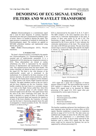 ICRTEDC-2014 28
Vol. 1, Spl. Issue 2 (May, 2014) e-ISSN: 1694-2310 | p-ISSN: 1694-2426
GV/ICRTEDC/07
DENOISING OF ECG SIGNAL USING
FILTERS AND WAVELET TRANSFORM
1
Inderbir Kaur, 2
Rajni
1,2
Electronics and Communication Engineering, SBSSTC, Ferozepur, Punjab
1
inder_8990@yahoo.com, 2
rajni_c123@yahoo.com
Abstract—Electrocardiogram is a nonstationary signal
and is used for heart diagnosis. It contains important
information but often gets contaminated by different types
of noises. Hence it is needed to denoise the signal. This
paper presents a comparison of methods for denoising the
Electrocardiogram signal. The methods are applied on
MIT-BIH arrhythmia database and implemented using
MATLAB software.
Index Terms—Electrocardiogram (ECG), Wavelet
transforms.
I. INTRODUCTION
The heart’s electrical activity is recorded by the popular
tool Electrocardiogram [1]. Electrocardiography is an
essential part of cardiovascular assessment. It is a
fundamental tool for detecting any irregularities present in
ECG. These abnormalities are termed as cardiac
arrhythmias [2]. ECG is represented by the repeated
process of depolarization and repolarization of cardiac
cells. This repeated process forms the heart rhythm. The
surface electrodes are placed on body of person to sense
the signal [3]. The heart is the vital structure of the
cardiovascular system and is positioned in the
mediastinum. It is shielded by the bony structures of the
sternum interiorly, the spinal column posteriorly, and the
rib cage [4]. The human heart comprises of four chambers
i.e., Right Atrium, Left Atrium, Right Ventricle and Left
Ventricle. The upper chambers consist of the two Atria’s
and the lower chambers are the two Ventricles. Under
healthy condition the heart beats in a systematic manner
i.e. it starts at the Right Atrium called Sino Atria (SA)
node and a particular group of cells transport these
electrical signals across the heart. This signal moves from
the Atria to the Atrio Ventricular (AV) node. The AV
node is attached to a group of fibers in Ventricles that
mediate the electrical signal and transmits the impulse to
all parts of the lower chamber, the Ventricles. It is made
sure that the heart is functioning properly hence this path
of propagation is traced accurately [5] [6]. The structure
of heart is as shown in Fig 1:
Figure1. Physiology of heart [7]
ECG is characterized by the peaks P, Q, R, S, T and U.
The QRS complex is the most important wave that is
caused due to ventricular depolarization of the heart. It
consists of three main points Q, R and S [8]. The
functioning of upper chambers of heart i.e. the atria is
represented by the P-wave and the T-wave indicates the
ventricular repolarization of the heart. The normal heart
rate value is 60-100 beats per minute. The rate slower than
normal range is known as Bradycardia and the rate higher
is known as Tachycardia [9]. The ECG waveform is
shown as in Fig 2:
Figure2. ECG Waveform [10]
II. NOISES IN ECG SIGNAL
ECG signal has a great role in diagnosis of human
diseases related to heart. The main problem that occurs in
ECG analysis is reduction of noise from the signals.
Hence ECG signals need to be denoised for further
processing of the signal [11]. ECG signal often gets
contaminated by various types of noise as:
 Baseline wandering
 Electromyogram noise (EMG)
 Motion artifact
 Power line interference
 Electric pop or contact noise
The baseline wandering and power line interference is the
most important noise and has an extreme effect on ECG
signals. Baseline wandering is caused due to respiration
and lies in range of 0.15 to 0.3 Hz. The other noises are
wideband and complex in nature but do affect the signal.
The power line interference is a narrowband noise
centered at 50 or 60 Hz. It can be easily removed by the
hardware used to collect ECG signals. But the other
noises could not be removed by hardware but can be
suppressed by software processing [12].
 