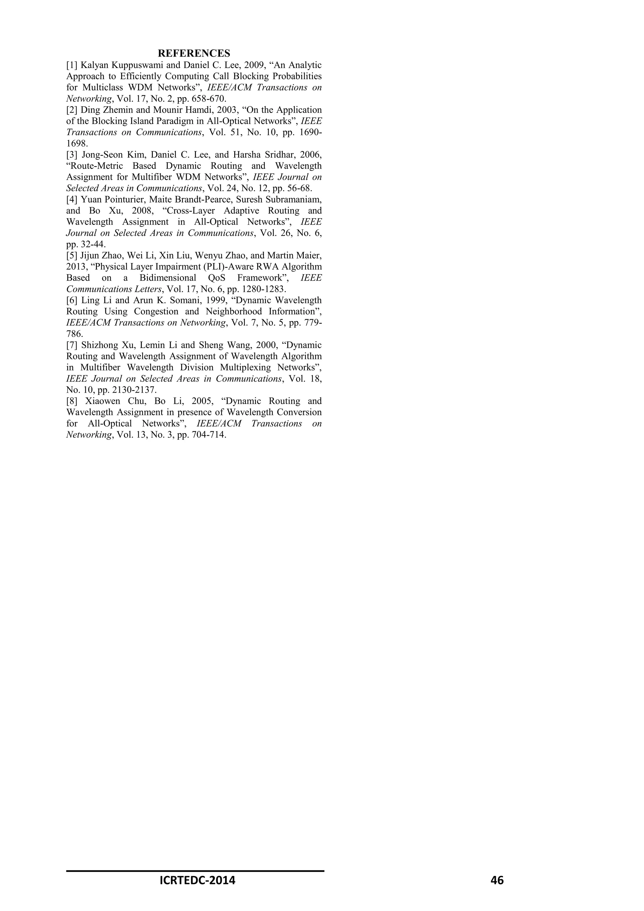 ICRTEDC-2014 46
REFERENCES
[1] Kalyan Kuppuswami and Daniel C. Lee, 2009, “An Analytic
Approach to Efficiently Computing Call Blocking Probabilities
for Multiclass WDM Networks”, IEEE/ACM Transactions on
Networking, Vol. 17, No. 2, pp. 658-670.
[2] Ding Zhemin and Mounir Hamdi, 2003, “On the Application
of the Blocking Island Paradigm in All-Optical Networks”, IEEE
Transactions on Communications, Vol. 51, No. 10, pp. 1690-
1698.
[3] Jong-Seon Kim, Daniel C. Lee, and Harsha Sridhar, 2006,
“Route-Metric Based Dynamic Routing and Wavelength
Assignment for Multifiber WDM Networks”, IEEE Journal on
Selected Areas in Communications, Vol. 24, No. 12, pp. 56-68.
[4] Yuan Pointurier, Maite Brandt-Pearce, Suresh Subramaniam,
and Bo Xu, 2008, “Cross-Layer Adaptive Routing and
Wavelength Assignment in All-Optical Networks”, IEEE
Journal on Selected Areas in Communications, Vol. 26, No. 6,
pp. 32-44.
[5] Jijun Zhao, Wei Li, Xin Liu, Wenyu Zhao, and Martin Maier,
2013, “Physical Layer Impairment (PLI)-Aware RWA Algorithm
Based on a Bidimensional QoS Framework”, IEEE
Communications Letters, Vol. 17, No. 6, pp. 1280-1283.
[6] Ling Li and Arun K. Somani, 1999, “Dynamic Wavelength
Routing Using Congestion and Neighborhood Information”,
IEEE/ACM Transactions on Networking, Vol. 7, No. 5, pp. 779-
786.
[7] Shizhong Xu, Lemin Li and Sheng Wang, 2000, “Dynamic
Routing and Wavelength Assignment of Wavelength Algorithm
in Multifiber Wavelength Division Multiplexing Networks”,
IEEE Journal on Selected Areas in Communications, Vol. 18,
No. 10, pp. 2130-2137.
[8] Xiaowen Chu, Bo Li, 2005, “Dynamic Routing and
Wavelength Assignment in presence of Wavelength Conversion
for All-Optical Networks”, IEEE/ACM Transactions on
Networking, Vol. 13, No. 3, pp. 704-714.
 