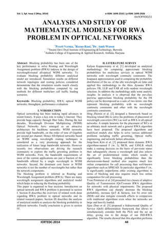 ICRTEDC-2014 44
Vol. 1, Spl. Issue 2 (May, 2014) e-ISSN: 1694-2310 | p-ISSN: 1694-2426
GV/ICRTEDC/11
ANALYSIS AND STUDY OF
MATHEMATICAL MODELS FOR RWA
PROBLEM IN OPTICAL NETWORKS
1
Preeti Verma, 2
Reena Rani, 3
Dr. Amit Wason
1,2
Swami Devi Dyal Institute of Engineering &Technology, Barwala
3
Ambala College of Engineering & Applied Research, Ambala, Haryana
Abstract- Blocking probability has been one of the
key performance to solve Routing and Wavelength
Assignment problem (RWA) indexes in the design of
wavelength-routed all-optical WDM networks. To
evaluate blocking probability different analytical
model are introduced. Simulation results on different
network topologies and routing policies considered
demonstrate that the simulation results match closely
with the blocking probabilities computed by our
methods for different multiclass call traffic loading
scenarios.
Keywords- Blocking probability, RWA, optical WDM
networks, throughput, performance evaluation
I. NTRODUCTION
Optical networking has been making rapid advances in
recent history. It pays a key role in today’s Internet. They
provide huge capacity through fiber links. During the last
decades, Wavelength Division Multiplexing (WDM)
Optical Networks have emerged as an attractive
architecture for backbone networks. WDM networks
provide high bandwidth, on the order of tens of Gigabits
per second per channel. Hence All-Optical networks based
on WDM using wavelength routing techniques is
considered as a very promising approach for the
realization of future large bandwidth networks. However
recently two observations are driving the research
community to explore the traffic grooming problem in
WDM networks. First, the bandwidth requirements of
most of the current applications are just a fraction of the
bandwidth offered by a single wavelength in WDM
networks. Second, the dominant cost factor in WDM
networks is not the number of wavelengths but rather than
the network components.
The blocking problem is referred as Routing and
Wavelength Assignment problem (RWA). There are many
wavelength assignment algorithms and analytical model
which helps in reducing the blocking probability.
This paper is organised in four sections. Introduction on
optical network and RWA problem is presented in section
I. Section II describes the overview of related work done
regarding RWA problem in optical networks and its
related research papers. Section III describes the analysis
of analytical models to analysis the blocking probability in
different networks. Finally conclusion is given in section
IV.
II. LITERATURE SURVEY
Kalyan Kuppuswamy et al. [1] developed an analytical
methodology for computing approximate blocking
probabilities for multiclass services in optical WDM
networks with wavelength continuity constraints. The
knapsack approximation used in computing the probability
distribution of the no. of the idle wavelength on links and
applied this methodology to the three dynamic RWA
policies- FR, LLR and FAR all with random wavelength
selection. In addition the methodology adds some analytic
insights. In analysis it is observed that the per-class
pairwise approximate blocking probability for the FR
policy can be decomposed as a sum of two terms: one that
represent blocking probability with no wavelength
continuity constraints and other with the wavelength
continuity constraints.
Ding Zhemin et al. [2] designed a framework based on
blocking island (BI) to solve the problems of placement of
wavelength converters (WC) as well as RWA in all optical
networks. A simple heuristic for the placement of WCs in
an arbitrary mesh network and a general RWA algorithm
have been proposed. The proposed algorithms and
analytical models also helps to solve various additional
problems including traffic grooming, Optical traffic
engineering, and network failure allocation.
Jong-Seon Kim et al. [3] proposed three dynamic RWA
algorithms-named F (w, l), MCR, and LSNLR which
make a routing decision on the basis of per-route status
then subsequently choose a wavelength and also selects
the set of predetermined routes which results in
significantly lower blocking probabilities than the
shortest-route-based method also requires much less
online computation for call processing than well-known
algorithms such as SPREAD. In particular algorithm F (w,
l) significantly outperforms other existing algorithms in
terms of blocking and also requires much less online
computation for call processing.
Yvan Pointurier et al. [4] presented two classes of adaptive
Quality of Transmission (QoT)-aware RWA algorithms
for networks with physical impairments. The proposed
RWA algorithms can sharply decrease the blocking
probability, increase QoT & fairness, low bit error rate
(BER) and also mitigate crosstalk effects in comparison
with traditional algorithms even when the networks are
large and heavily loaded.
Jijun Zhao et al. [5] proposed a bidirectional Quality of
Service (QoS) differentiation framework that allows to
simultaneously consider both the PLIs and the set up
delay, giving rise to the design of our ISD-RWA
algorithm. The results showed that this algorithm performs
 