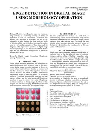 ICRTEDC-2014 58
Vol. 1, Spl. Issue 2 (May, 2014) e-ISSN: 1694-2310 | p-ISSN: 1694-2426
GV/ICRTEDC/14
EDGE DETECTION IN DIGITAL IMAGE
USING MORPHOLOGY OPERATION
Virdeep Kaur
Assistant Professor, St. Soldier Group of Institutions, Punjab, India
Virdeep.kaur@gmail.com
Abstract: Medicines have helped to make our lives easy.
Drug industry is developing industry in terms of
production as well as consumption. Medication has
become very important in everyone’s life as we are
affected by so many diseases. But these medicines might
be defected, tablets may be broken, there may be missing
tablet in a strip and consumption of these drugs might be
dangerous. This paper shows a method in digital image
processing technique to find the defects in tablets. In this
paper we use mathematical manipulation, to detect the
defected tablet packet.
Keywords: Digital Image Processing, Morphology
opening, Preprocessing.
I. INTRODUCTION
Digital image processing techniques and algorithms are
applied on images in order to remove error. In this paper,
we use digital image processing technique to detect the
broken tablet. Such tablets are harmful to consume and
may have many side effects. The inspection process is
effective to detect the defects in tablets. Mathematical
manipulation is used to detect the defect. This is done in
Matlab10. First Image is taken and is converted into gray
and then to binary and then noise is removed. Morphology
operation is used to remove the noise. Morphology
operation is applied on binary images therefore for this
image is first converted into gray. This technique will find
the defect in those tablets which are circular in shape.
Figure 1 Different tablet packet with defect
II. METHODOLOGY
In this paper,statistical method is used that is
mathematically values are calculated.Tablet strip consists
of various shapes like circular, rectangular, ellipse. In this
paper,we have taken circular ones. We know that that
circular tablets have there particular area so if tablets are
broken they deviate from the roundness. So in this way
defect can be detected.
III. PROPOSED WORK
In this paper,statistical method is used to find the defect in
tablets.In order to find the defect,rgb image is converted
into gray and then to binary. The binary image have noise
so in order to remove noise, morphology opening is used.
Boundaries of the output is detected after pre processing.
After this process determine the roundness of tablet,find
area and perimeter of each tablet. After calculating area
and perimeter,find the metric.Metric closer to 1 indicates
that tablet is not broken or is completely round.
area = πr
Where ‘r’ is the radius of a circular tablet
perimeter=π×d
Where‘d’is the diameter of tablet
Therefore, metric=4*pi*area/perimeter^2
So,metric closer to 1 indicates that tablet is not defected.
Also no. of tablets are calculated which helps to determine
the correct figure in a tablet strip. Counting can also help to
find the pharmaceutical company. They can simply discard
the strip containing less or greater no. of tablets.
Steps:
1. Capture argb image.
2. Convert the image into grayand then to binary.
3. Remove the noise using morphology opening.
4. Make the boundaries of all tablets.
5. Label the matrix.
6. Calculate the no. of tablets in a strip.
7. Now, compute the roundness of tablets.
8. Display the result,matrix equal to 1 means the tablet is
round and is without any defect.However,matrix not equal
to 1 means tablet is defected.
 