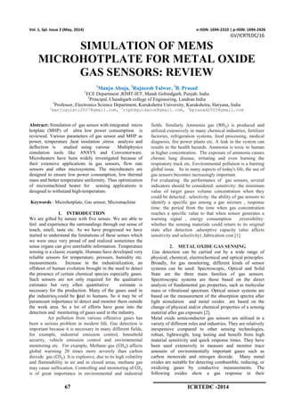 67 ICRTEDC -2014
Vol. 1, Spl. Issue 2 (May, 2014) e-ISSN: 1694-2310 | p-ISSN: 1694-2426
GV/ICRTEDC/16
SIMULATION OF MEMS
MICROHOTPLATE FOR METAL OXIDE
GAS SENSORS: REVIEW
1
Manju Ahuja, 2
Rajneesh Talwar, 3
B. Prasad
1
ECE Department ,RIMT-IET, Mandi Gobindgarh, Punjab, India
2
Principal, Chandigarh college of Engineering, Landran India
3
Professor, Electronics Science Department, Kurukshetra University, Kurukshetra, Haryana, India
1
manjugulati2007@gmail.com, 2
rtphdguidance@gmail.com, 3
bprasad2005@gmail.com
Abstract: Simulation of gas sensor with integrated micro
hotplate (MHP) of ultra low power consumption is
reviewed. Various parameters of gas sensor and MHP as
power, temperature ,heat insulation ,stress analysis and
deflection is studied using various Multiphysics
simulation tools like ANSYS and Conventorware.
Microheaters have been widely investigated because of
their extensive applications in gas sensors, flow rate
sensors and other microsystems. The microheaters are
designed to ensure low power consumption, low thermal
mass and better temperature uniformity. Thus optimization
of micromachined heater for sensing applications is
designed to withstand high-temperature.
Keywords : Microhotplate, Gas sensor, Micromachine
1. INTRODUCTION
We are gifted by nature with five senses. We are able to
feel and experience the surroundings through our sense of
touch, smell, taste etc. As we have progressed we have
started to understand the limitations of these senses which
we were once very proud of and realized sometimes the
sense organs can give unreliable information. Temperature
sensing is a classic example. Humans have developed very
reliable sensors for temperature, pressure, humidity etc.
measurements. Increase in the industrialization, an
offshoot of human evolution brought in the need to detect
the presence of certain chemical species especially gases.
Such sensors are not only required for the qualitative
estimates but very often quantitative estimate is
necessary for the production. Many of the gases used in
the industries could be fatal to humans. So it may be of
paramount importance to detect and monitor them outside
the work area. So a lot of efforts have gone into the
detection and monitoring of gases used in the industry.
Air pollution from various offensive gases has
been a serious problem in modern life. Gas detection is
important because it is necessary in many different fields,
for example, industrial emission control, household
security, vehicle emission control and environmental
monitoring etc. For example, Methane gas (CH ) affects
global warming 20 times more severely than carbon
dioxide gas (CO ). It is explosive, due to its high volatility
and flammability in air and in closed areas, methane gas
may cause suffocation. Controlling and monitoring of CO
is of great importance in environmental and industrial
fields. Similarly Ammonia gas (NH ) is produced and
utilized extensively in many chemical industries, fertilizer
factories, refrigeration systems, food processing, medical
diagnosis, fire power plants etc. A leak in the system can
results in the health hazards. Ammonia is toxic to human
at higher concentration. The exposure of ammonia causes
chronic lung disease, irritating and even burning the
respiratory track etc. Environmental pollution is a burning
global issue. So in many aspects of today's life, the use of
gas sensors becomes increasingly important.
For evaluating the performance of gas sensors, several
indicators should be considered: sensitivity: the minimum
value of target gases volume concentration when they
could be detected , selectivity: the ability of gas sensors to
identify a specific gas among a gas mixture , response
time: the period from the time when gas concentration
reaches a specific value to that when sensor generates a
warning signal , energy consumption ,reversibility:
whether the sensing materials could return to its original
state after detection ,adsorptive capacity (also affects
sensitivity and selectivity) ,fabrication cost [1].
2. METAL OXIDE GAS SENSING
Gas detection can be carried out by a wide range of
physical, chemical, electrochemical and optical principles.
Broadly, for gas monitoring, different kinds of sensor
systems can be used: Spectroscopic, Optical and Solid
State are the three main families of gas sensors.
Spectroscopic systems are those based on the direct
analysis of fundamental gas properties, such as molecular
mass or vibrational spectrum. Optical sensor systems are
based on the measurement of the absorption spectra after
light stimulation and metal oxides are based on the
change of physical and/or chemical properties of a sensing
material after gas exposure [2].
Metal oxide semiconductor gas sensors are utilised in a
variety of different roles and industries. They are relatively
inexpensive compared to other sensing technologies,
robust, lightweight, long lasting and benefit from high
material sensitivity and quick response times. They have
been used extensively to measure and monitor trace
amounts of environmentally important gases such as
carbon monoxide and nitrogen dioxide. Many metal
oxides are suitable for detecting combustible, reducing, or
oxidizing gases by conductive measurements. The
following oxides show a gas response in their
 