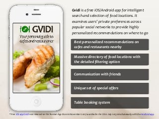 Gvidi is a free iOS/Android app for intelligent
search and selection of food locations. It
examines users’ private preferences across
popular social networks to provide highly
personalized recommendations on where to go
*

Best personalized recommendations on
cafes and restaurants nearby
Massive directory of food locations with
the detailed filtering option
Communication with friends

Unique set of special offers

Table booking system
* Free iOS-app Gvidi was released on the Russian App Store in November 2012; launched in the US in July 2013 simultaneously with the Android-app.

 