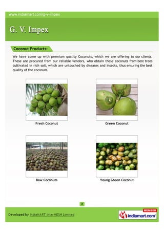 Coconut Products:
We have come up with premium quality Coconuts, which we are offering to our clients.
These are procured from our reliable vendors, who obtain these coconuts from best trees
cultivated in rich soil, which are untouched by diseases and insects, thus ensuring the best
quality of the coconuts.




               Fresh Coconut                                 Green Coconut




               Raw Coconuts                              Young Green Coconut
 