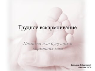 Грудное вскармливание
Памятка для будущих и
кормящих мам
Татьяна Арбузова (с)
г.Москва 2013
 